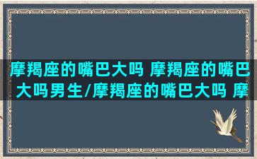 摩羯座的嘴巴大吗 摩羯座的嘴巴大吗男生/摩羯座的嘴巴大吗 摩羯座的嘴巴大吗男生-我的网站